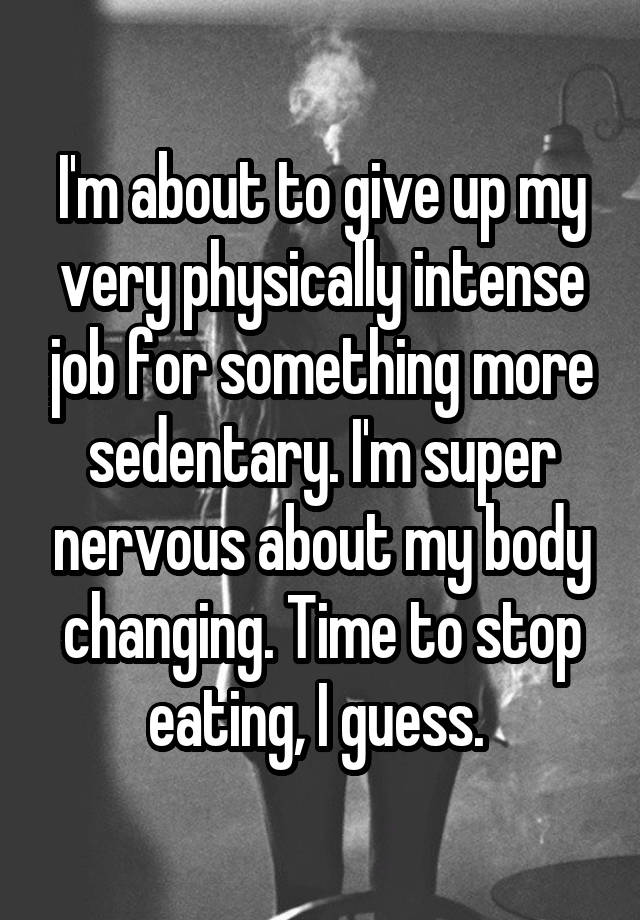 I'm about to give up my very physically intense job for something more sedentary. I'm super nervous about my body changing. Time to stop eating, I guess. 