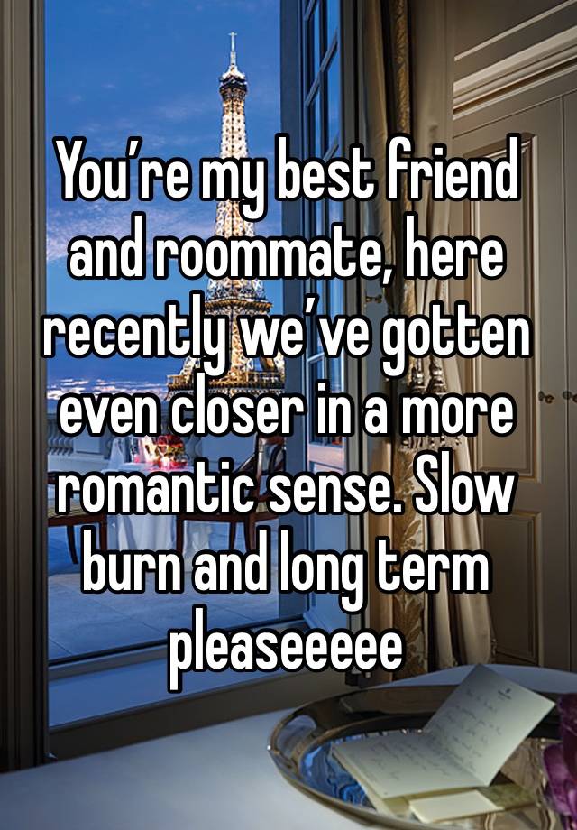 You’re my best friend and roommate, here recently we’ve gotten even closer in a more romantic sense. Slow burn and long term pleaseeeee