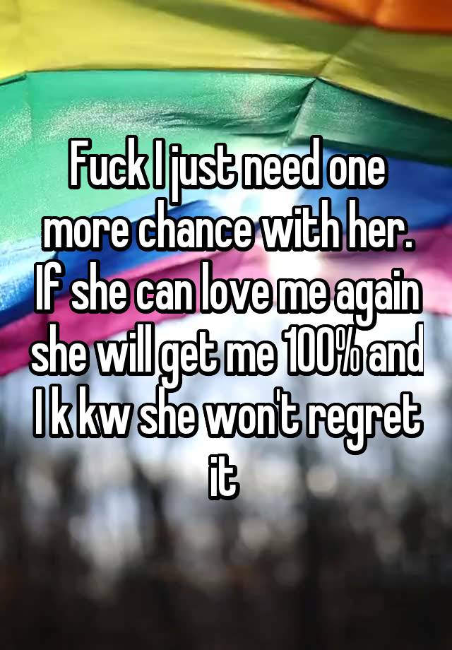 Fuck I just need one more chance with her. If she can love me again she will get me 100% and I k kw she won't regret it 