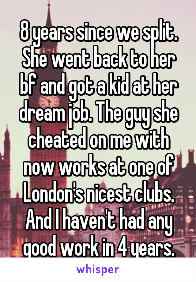 8 years since we split. She went back to her bf and got a kid at her dream job. The guy she cheated on me with now works at one of London's nicest clubs. And I haven't had any good work in 4 years.