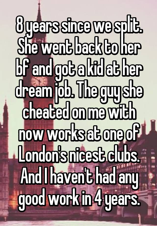 8 years since we split. She went back to her bf and got a kid at her dream job. The guy she cheated on me with now works at one of London's nicest clubs. And I haven't had any good work in 4 years.