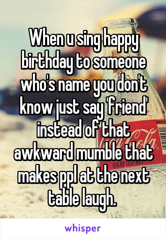 When u sing happy birthday to someone who's name you don't know just say 'friend' instead of that awkward mumble that makes ppl at the next table laugh. 