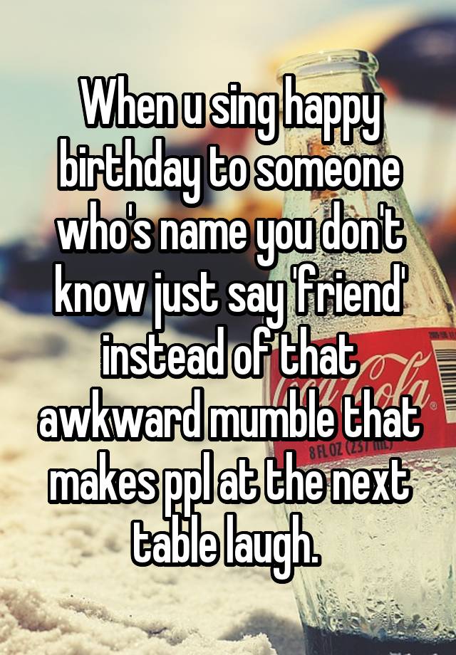 When u sing happy birthday to someone who's name you don't know just say 'friend' instead of that awkward mumble that makes ppl at the next table laugh. 