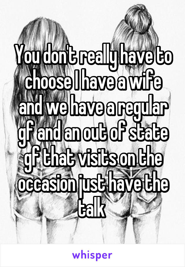 You don't really have to choose I have a wife and we have a regular gf and an out of state gf that visits on the occasion just have the talk 