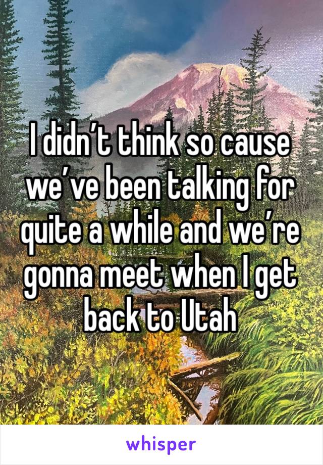 I didn’t think so cause we’ve been talking for quite a while and we’re gonna meet when I get back to Utah 