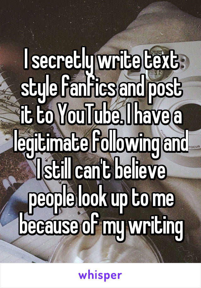 I secretly write text style fanfics and post it to YouTube. I have a legitimate following and I still can't believe people look up to me because of my writing