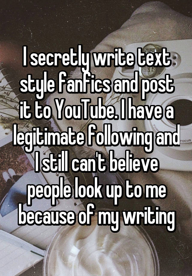 I secretly write text style fanfics and post it to YouTube. I have a legitimate following and I still can't believe people look up to me because of my writing