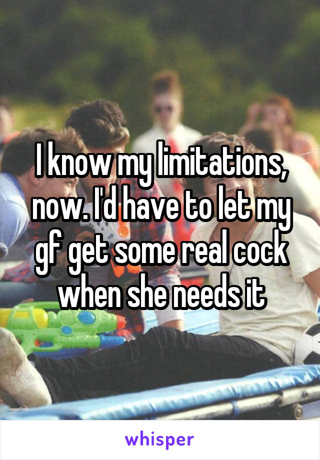 I know my limitations, now. I'd have to let my gf get some real cock when she needs it