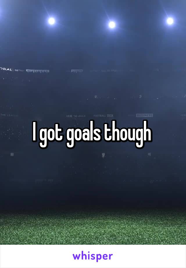 I got goals though 