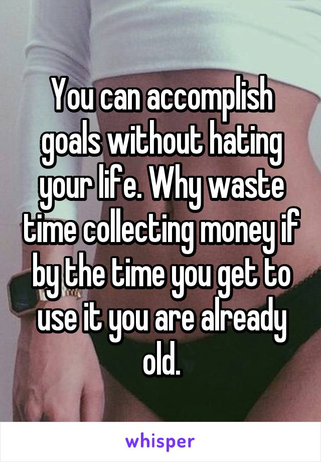 You can accomplish goals without hating your life. Why waste time collecting money if by the time you get to use it you are already old.