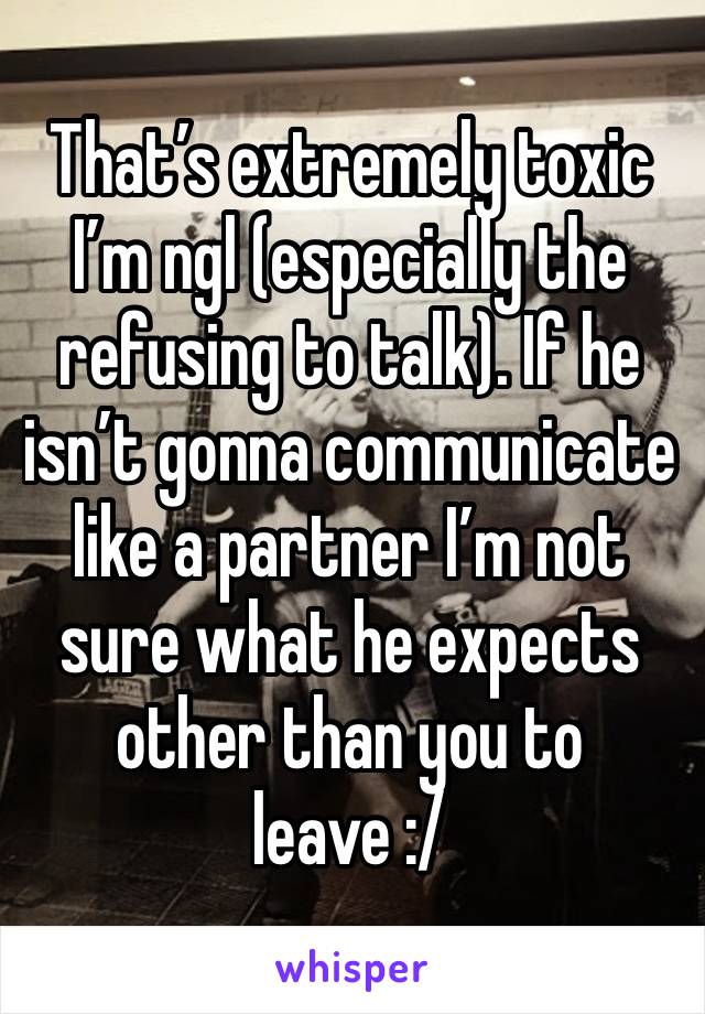 That’s extremely toxic I’m ngl (especially the refusing to talk). If he isn’t gonna communicate like a partner I’m not sure what he expects other than you to leave :/ 