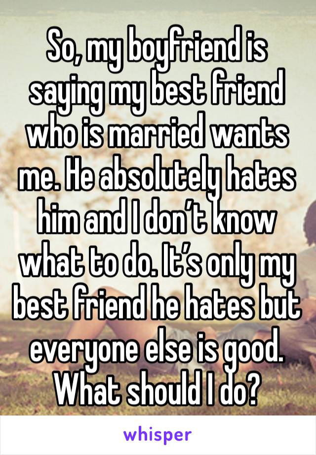 So, my boyfriend is saying my best friend who is married wants me. He absolutely hates him and I don’t know what to do. It’s only my best friend he hates but everyone else is good. What should I do?