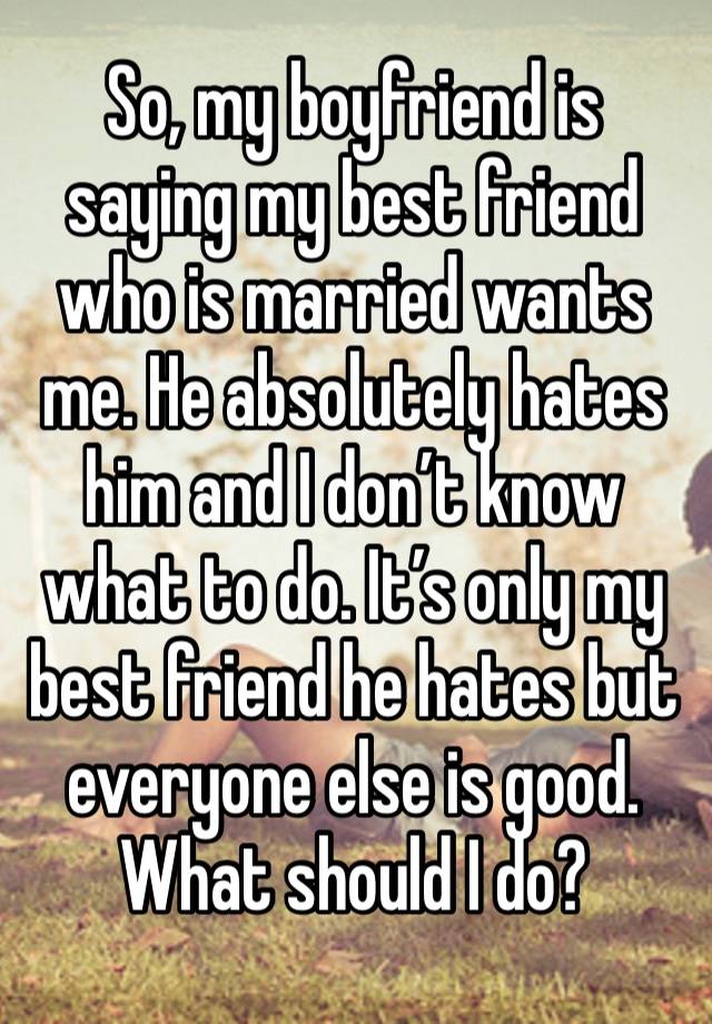 So, my boyfriend is saying my best friend who is married wants me. He absolutely hates him and I don’t know what to do. It’s only my best friend he hates but everyone else is good. What should I do?