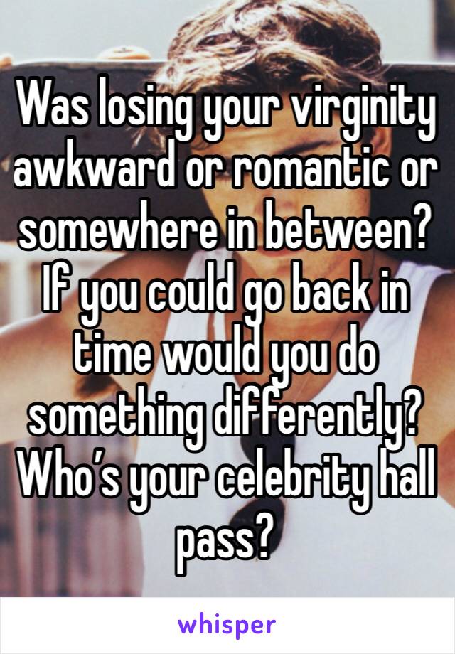 Was losing your virginity awkward or romantic or somewhere in between? 
If you could go back in time would you do something differently? 
Who’s your celebrity hall pass?