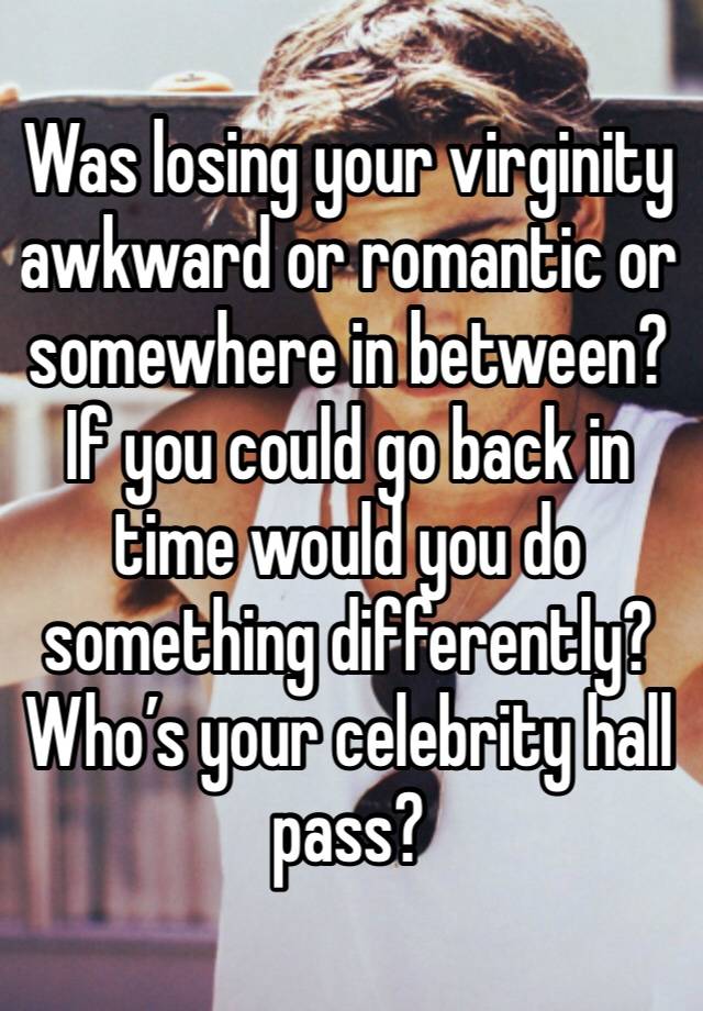 Was losing your virginity awkward or romantic or somewhere in between? 
If you could go back in time would you do something differently? 
Who’s your celebrity hall pass?