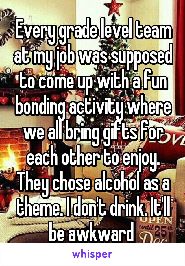 Every grade level team at my job was supposed to come up with a fun bonding activity where we all bring gifts for each other to enjoy. They chose alcohol as a theme. I don't drink. It'll be awkward 