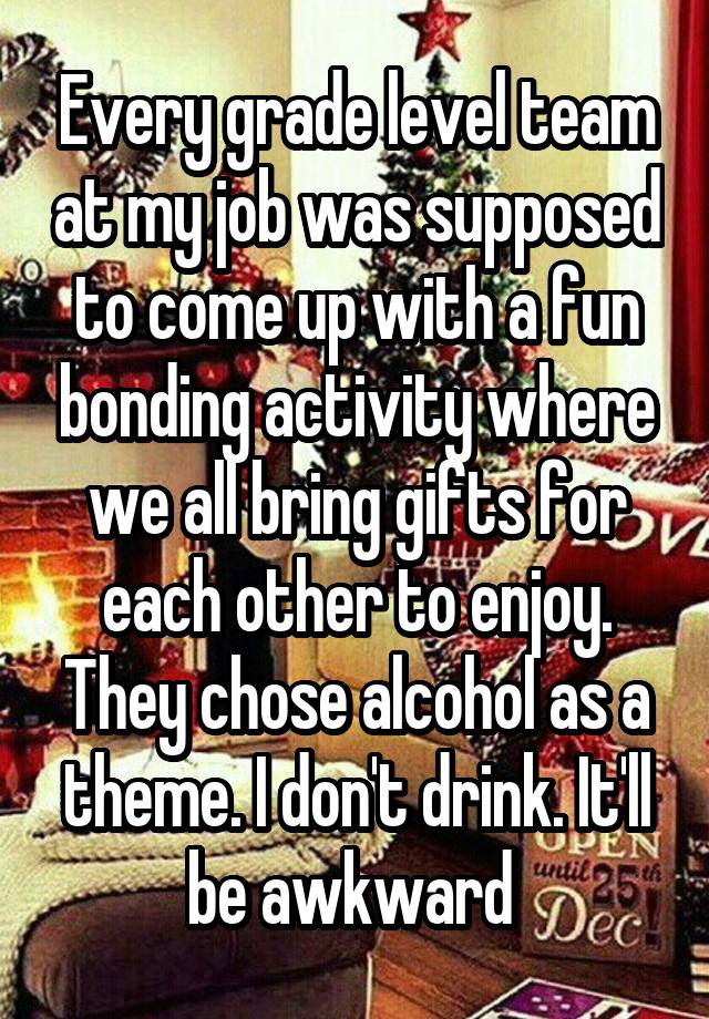 Every grade level team at my job was supposed to come up with a fun bonding activity where we all bring gifts for each other to enjoy. They chose alcohol as a theme. I don't drink. It'll be awkward 