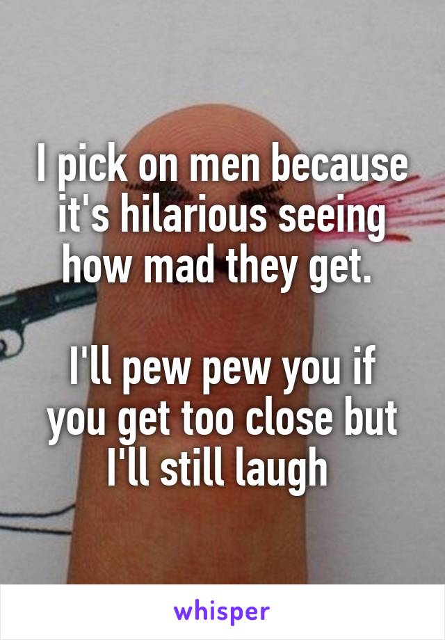 I pick on men because it's hilarious seeing how mad they get. 

I'll pew pew you if you get too close but I'll still laugh 