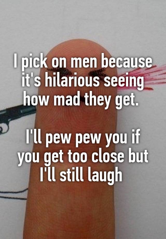 I pick on men because it's hilarious seeing how mad they get. 

I'll pew pew you if you get too close but I'll still laugh 