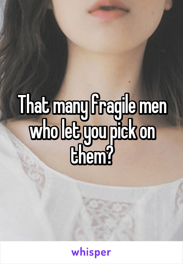 That many fragile men who let you pick on them?