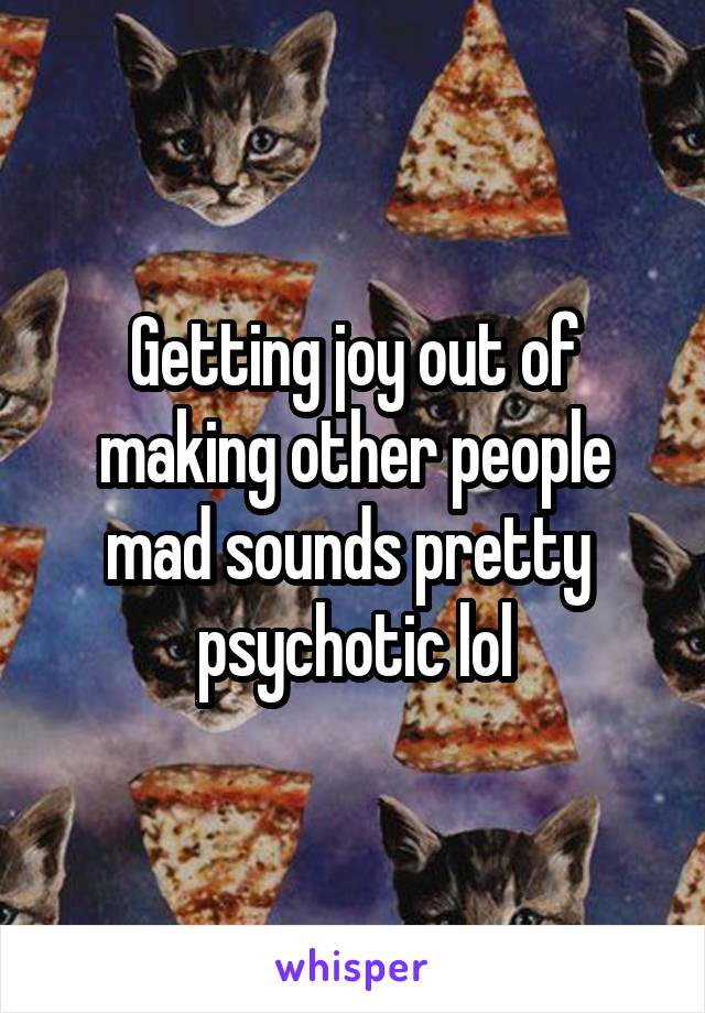 Getting joy out of making other people mad sounds pretty  psychotic lol