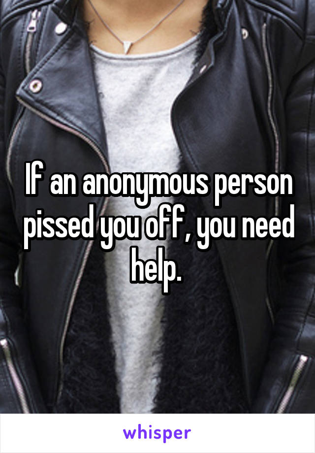 If an anonymous person pissed you off, you need help. 