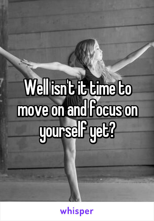 Well isn't it time to move on and focus on yourself yet?