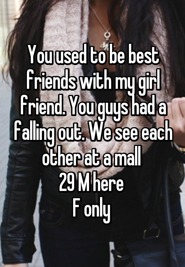 You used to be best friends with my girl friend. You guys had a falling out. We see each other at a mall 
29 M here 
F only 