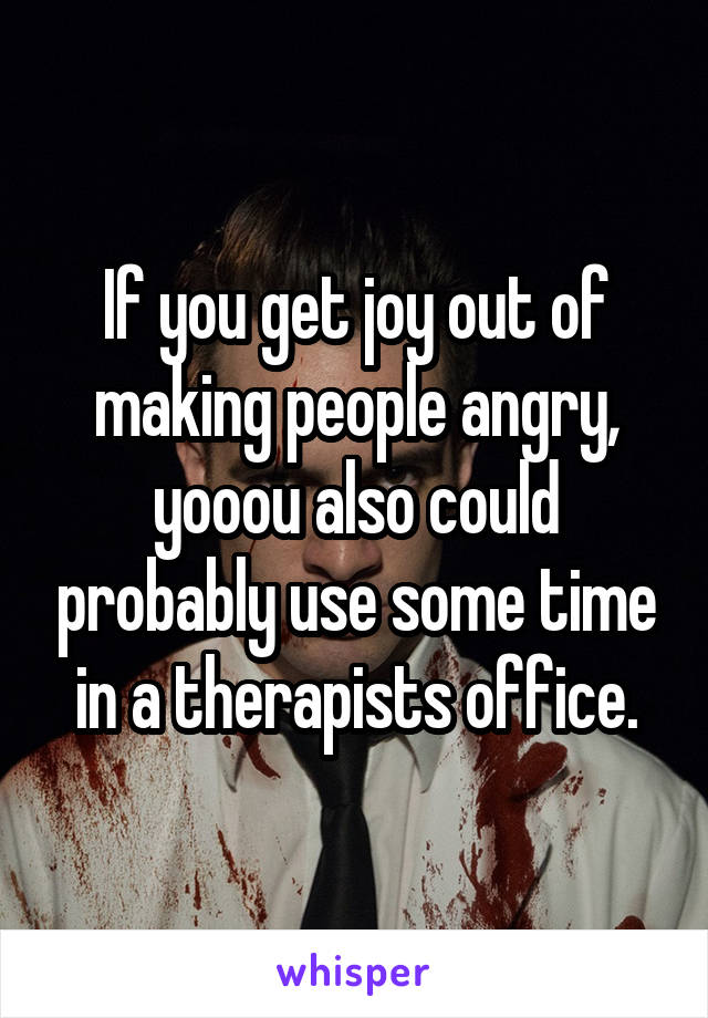 If you get joy out of making people angry, yooou also could probably use some time in a therapists office.