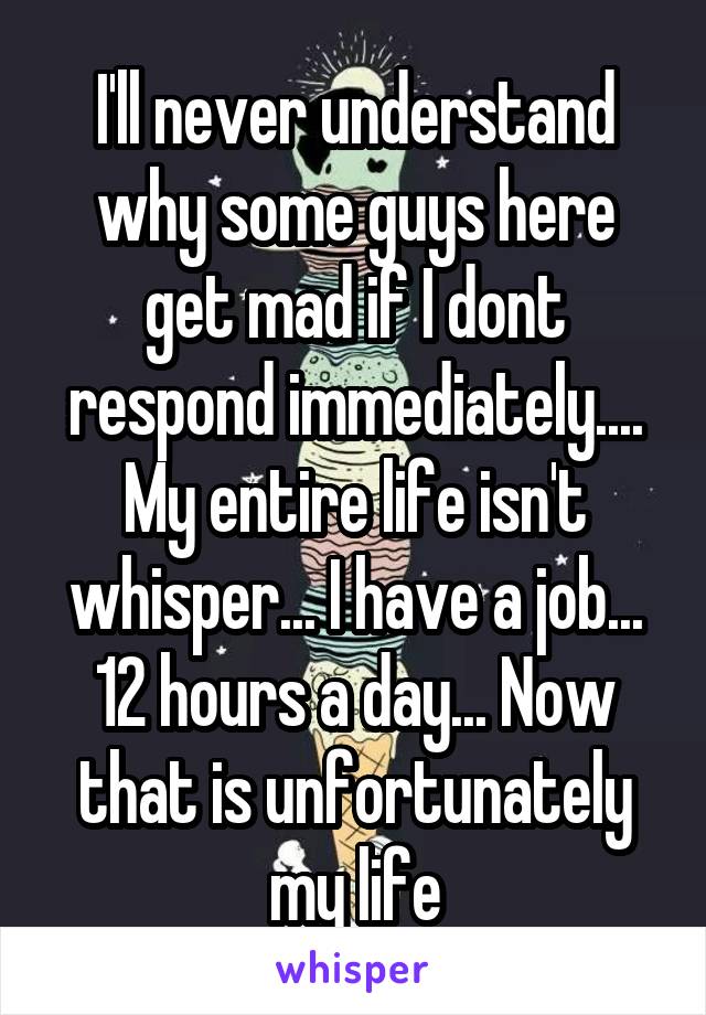 I'll never understand why some guys here get mad if I dont respond immediately.... My entire life isn't whisper... I have a job... 12 hours a day... Now that is unfortunately my life