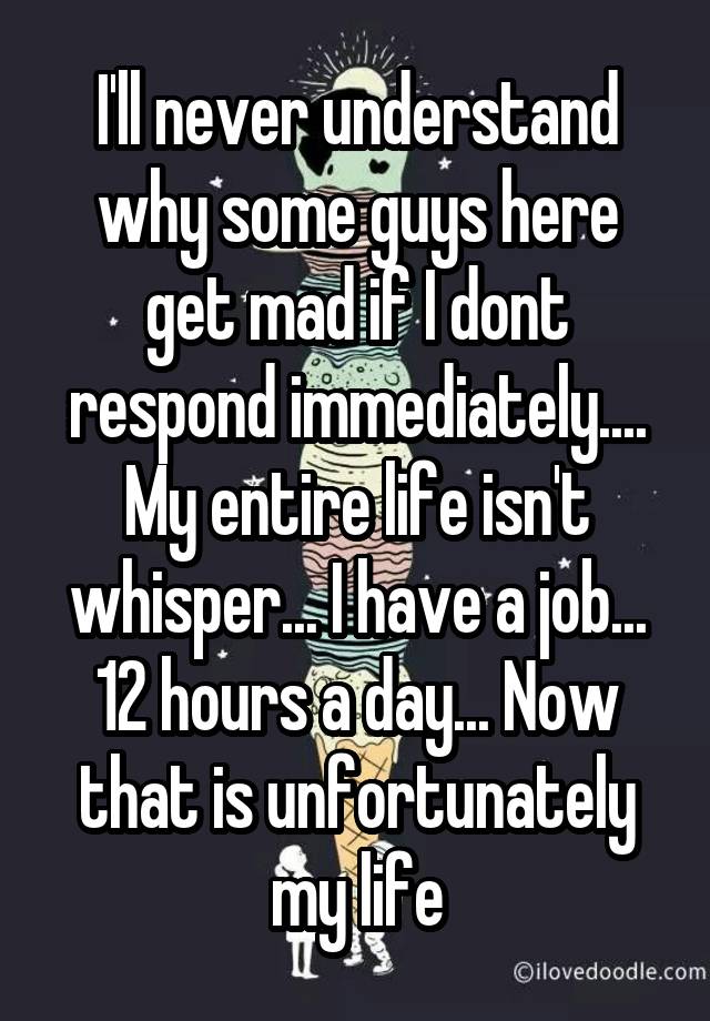 I'll never understand why some guys here get mad if I dont respond immediately.... My entire life isn't whisper... I have a job... 12 hours a day... Now that is unfortunately my life