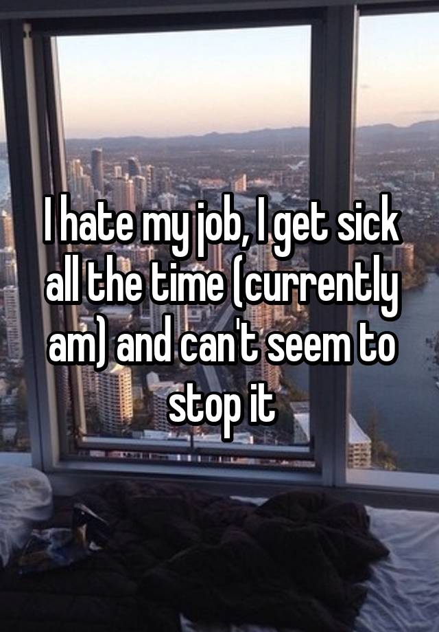 I hate my job, I get sick all the time (currently am) and can't seem to stop it