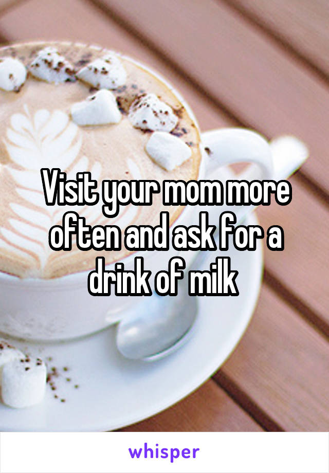 Visit your mom more often and ask for a drink of milk 