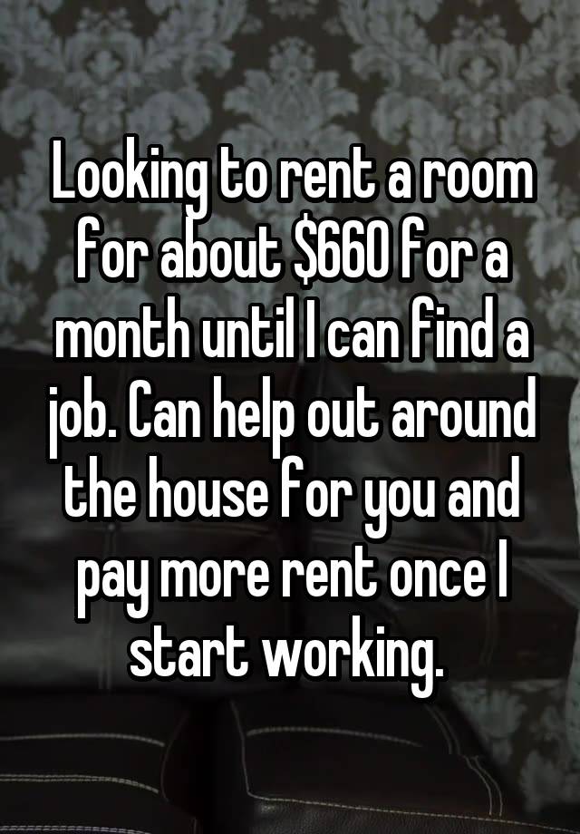 Looking to rent a room for about $660 for a month until I can find a job. Can help out around the house for you and pay more rent once I start working. 