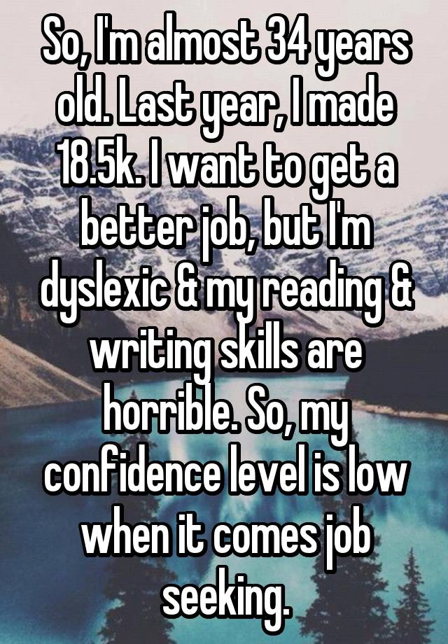 So, I'm almost 34 years old. Last year, I made 18.5k. I want to get a better job, but I'm dyslexic & my reading & writing skills are horrible. So, my confidence level is low when it comes job seeking.