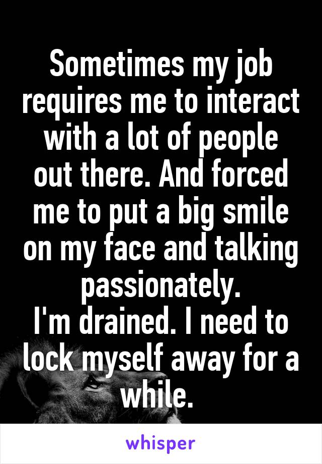 Sometimes my job requires me to interact with a lot of people out there. And forced me to put a big smile on my face and talking passionately.
I'm drained. I need to lock myself away for a while. 