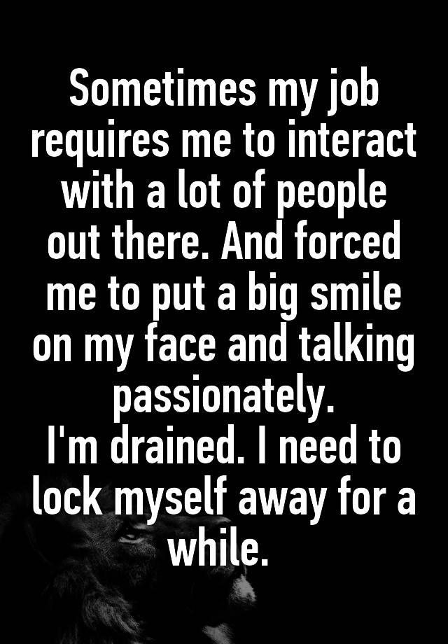 Sometimes my job requires me to interact with a lot of people out there. And forced me to put a big smile on my face and talking passionately.
I'm drained. I need to lock myself away for a while. 