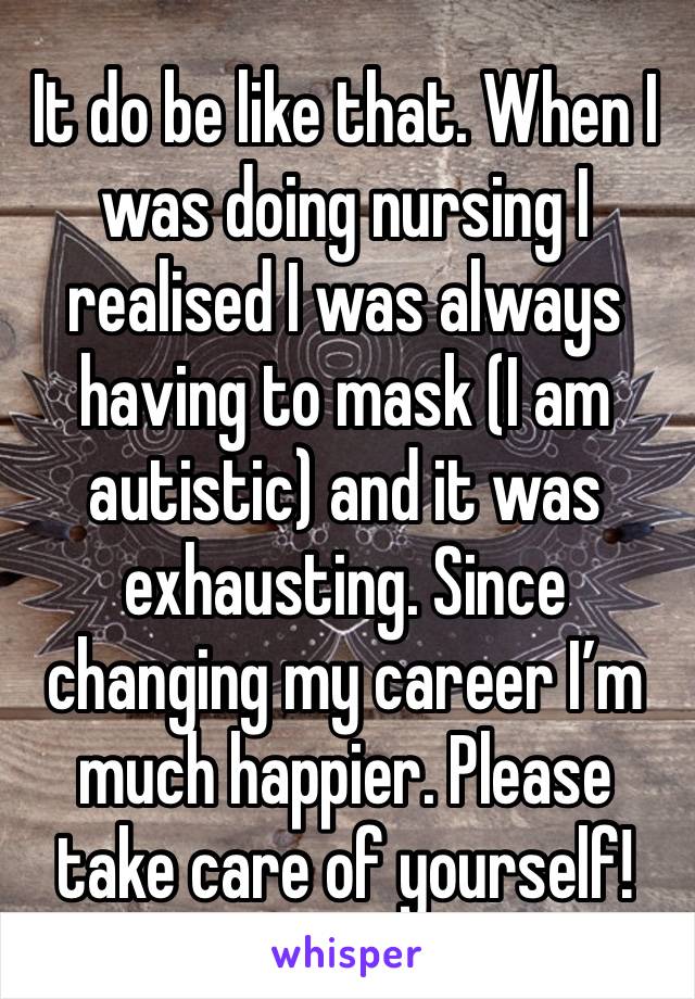 It do be like that. When I was doing nursing I realised I was always having to mask (I am autistic) and it was exhausting. Since changing my career I’m much happier. Please take care of yourself! 