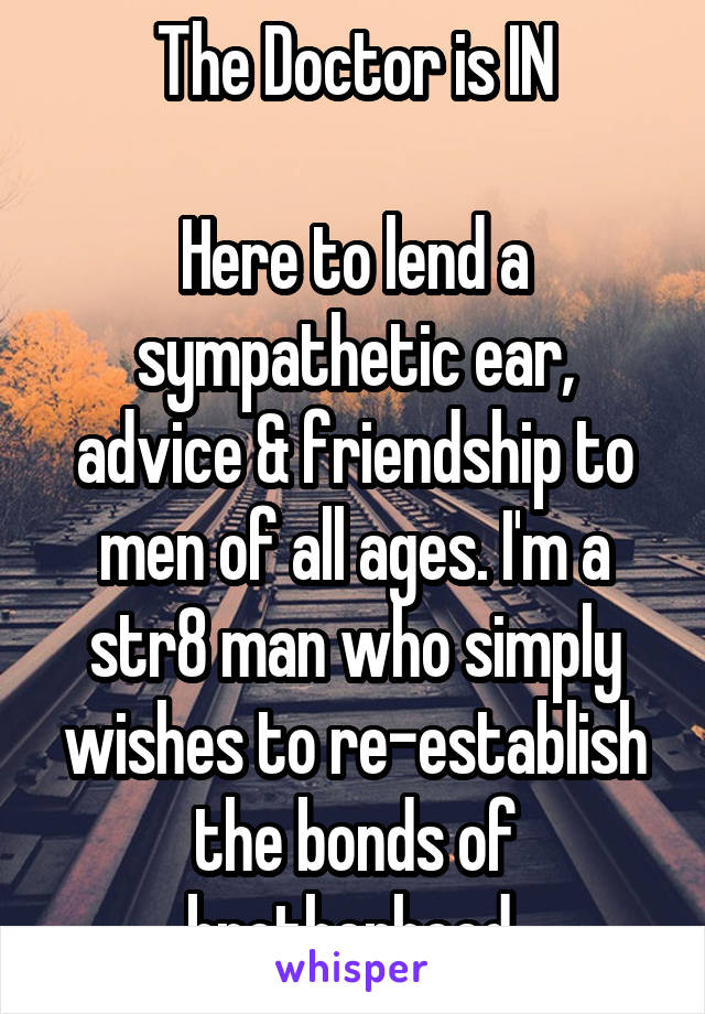 The Doctor is IN

Here to lend a sympathetic ear, advice & friendship to men of all ages. I'm a str8 man who simply wishes to re-establish the bonds of brotherhood.