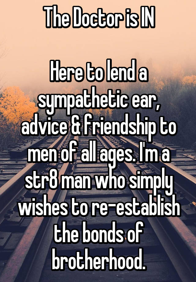 The Doctor is IN

Here to lend a sympathetic ear, advice & friendship to men of all ages. I'm a str8 man who simply wishes to re-establish the bonds of brotherhood.