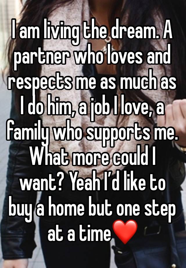 I am living the dream. A partner who loves and respects me as much as I do him, a job I love, a family who supports me. What more could I want? Yeah I’d like to buy a home but one step at a time❤️