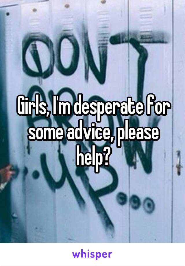 Girls, I'm desperate for some advice, please help?