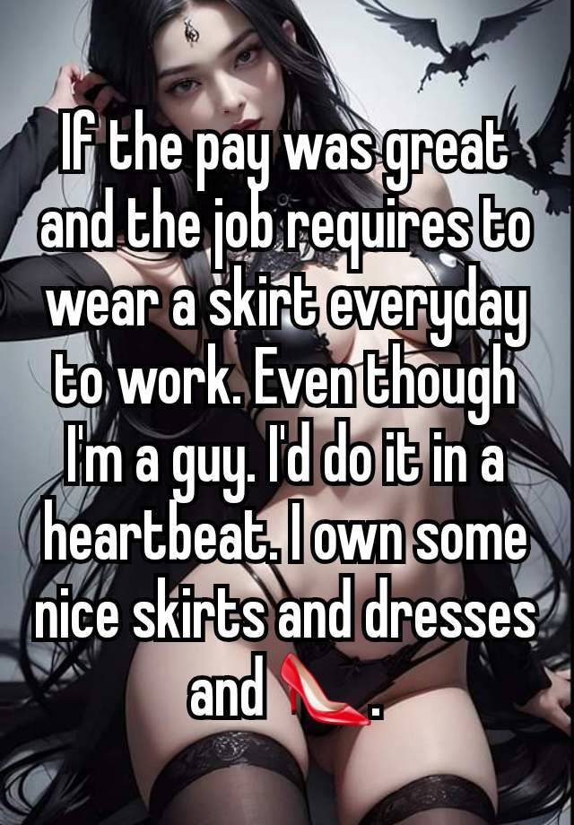 If the pay was great and the job requires to wear a skirt everyday to work. Even though I'm a guy. I'd do it in a heartbeat. I own some nice skirts and dresses and 👠.