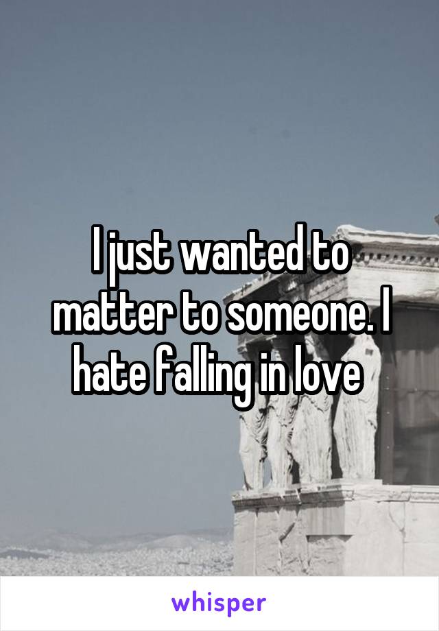 I just wanted to matter to someone. I hate falling in love 