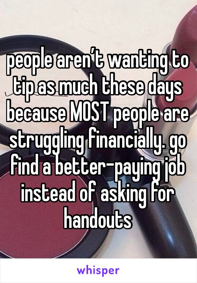 people aren’t wanting to tip as much these days because MOST people are struggling financially. go find a better-paying job instead of asking for handouts 