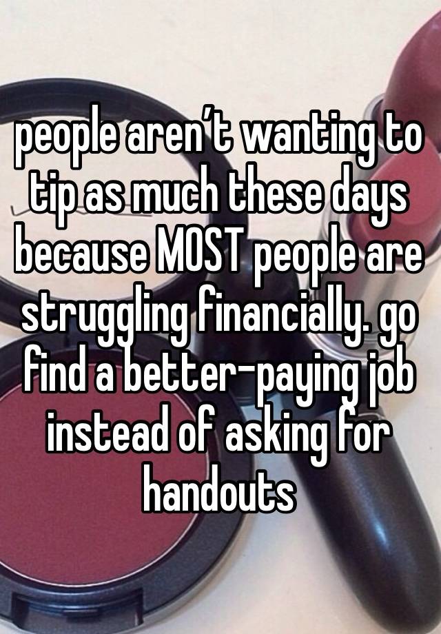 people aren’t wanting to tip as much these days because MOST people are struggling financially. go find a better-paying job instead of asking for handouts 