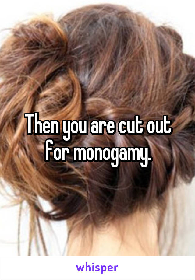 Then you are cut out for monogamy.