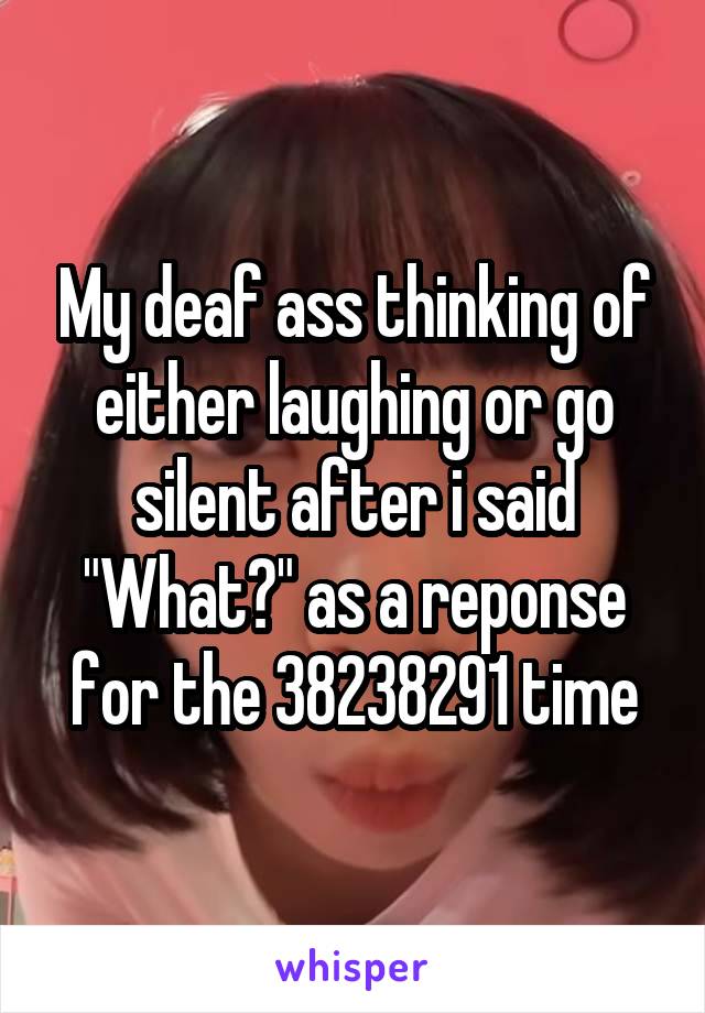 My deaf ass thinking of either laughing or go silent after i said "What?" as a reponse for the 38238291 time