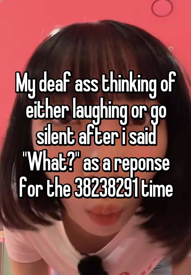 My deaf ass thinking of either laughing or go silent after i said "What?" as a reponse for the 38238291 time