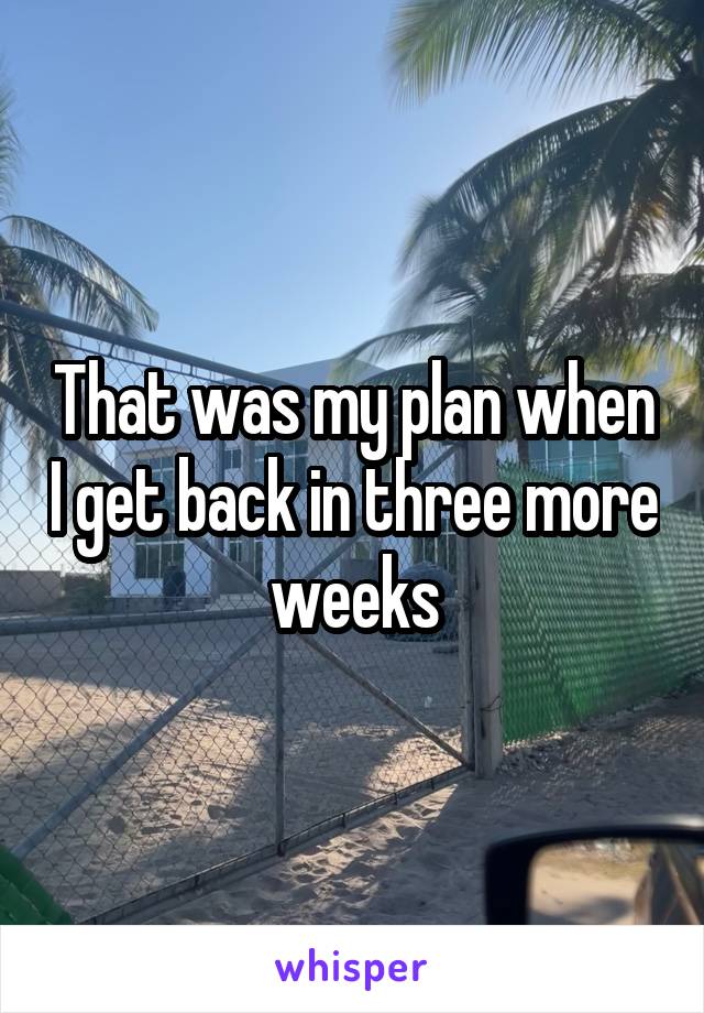 That was my plan when I get back in three more weeks